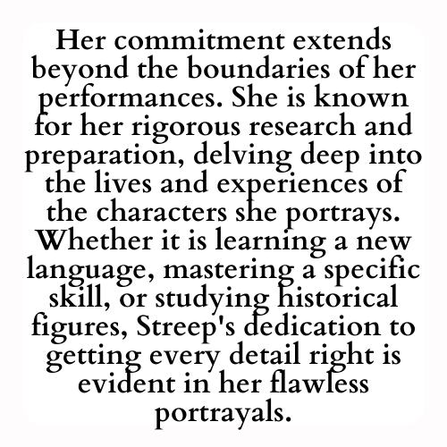 Her commitment extends beyond the boundaries of her performances. She is known for her rigorous research and preparation, delving deep into the lives and experiences of the characters she portrays. Whether it is learning a new language, mastering a specific skill, or studying historical figures, Streep's dedication to getting every detail right is evident in her flawless portrayals.