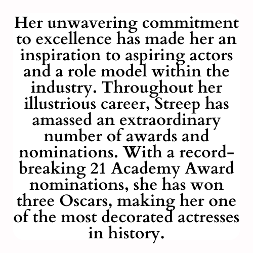 Her unwavering commitment to excellence has made her an inspiration to aspiring actors and a role model within the industry. Throughout her illustrious career, Streep has amassed an extraordinary number of awards and nominations. With a record-breaking 21 Academy Award nominations, she has won three Oscars, making her one of the most decorated actresses in history.