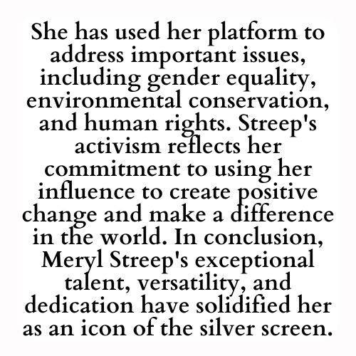 She has used her platform to address important issues, including gender equality, environmental conservation, and human rights. Streep's activism reflects her commitment to using her influence to create positive change and make a difference in the world. In conclusion, Meryl Streep's exceptional talent, versatility, and dedication have solidified her as an icon of the silver screen.