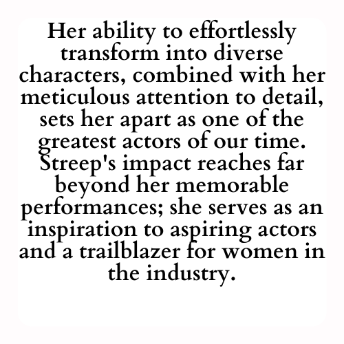 Her ability to effortlessly transform into diverse characters, combined with her meticulous attention to detail, sets her apart as one of the greatest actors of our time. Streep's impact reaches far beyond her memorable performances; she serves as an inspiration to aspiring actors and a trailblazer for women in the industry.