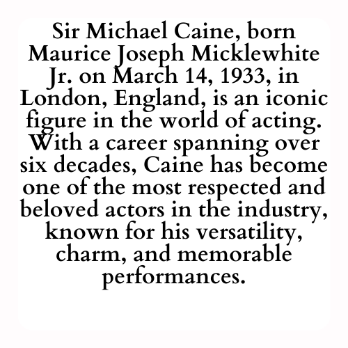 Sir Michael Caine, born Maurice Joseph Micklewhite Jr. on March 14, 1933, in London, England, is an iconic figure in the world of acting. With a career spanning over six decades, Caine has become one of the most respected and beloved actors in the industry, known for his versatility, charm, and memorable performances.