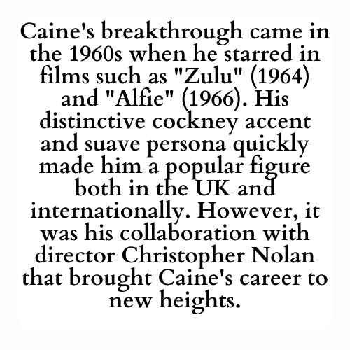 Caine's breakthrough came in the 1960s when he starred in films such as Zulu (1964) and Alfie (1966). His distinctive cockney accent and suave persona quickly made him a popular figure both in the UK and internationally. However, it was his collaboration with director Christopher Nolan that brought Caine's career to new heights.