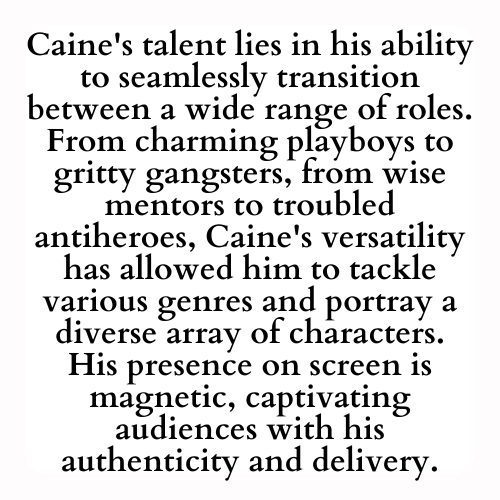 Caine's talent lies in his ability to seamlessly transition between a wide range of roles. From charming playboys to gritty gangsters, from wise mentors to troubled antiheroes, Caine's versatility has allowed him to tackle various genres and portray a diverse array of characters. His presence on screen is magnetic, captivating audiences with his authenticity and delivery.