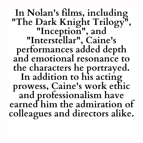 In Nolan's films, including The Dark Knight Trilogy, Inception, and Interstellar, Caine's performances added depth and emotional resonance to the characters he portrayed. In addition to his acting prowess, Caine's work ethic and professionalism have earned him the admiration of colleagues and directors alike.