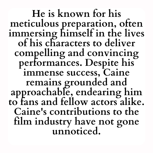 He is known for his meticulous preparation, often immersing himself in the lives of his characters to deliver compelling and convincing performances. Despite his immense success, Caine remains grounded and approachable, endearing him to fans and fellow actors alike. Caine's contributions to the film industry have not gone unnoticed.