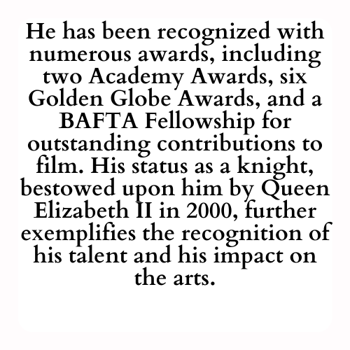 He has been recognized with numerous awards, including two Academy Awards, six Golden Globe Awards, and a BAFTA Fellowship for outstanding contributions to film. His status as a knight, bestowed upon him by Queen Elizabeth II in 2000, further exemplifies the recognition of his talent and his impact on the arts.