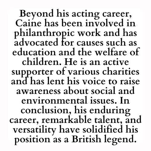 Beyond his acting career, Caine has been involved in philanthropic work and has advocated for causes such as education and the welfare of children. He is an active supporter of various charities and has lent his voice to raise awareness about social and environmental issues. In conclusion, his enduring career, remarkable talent, and versatility have solidified his position as a British legend.