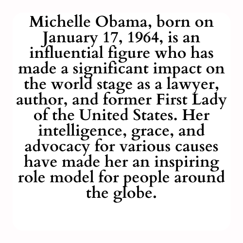 Michelle Obama, born on January 17, 1964, is an influential figure who has made a significant impact on the world stage as a lawyer, author, and former First Lady of the United States. Her intelligence, grace, and advocacy for various causes have made her an inspiring role model for people around the globe.