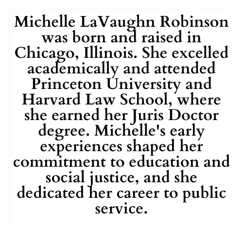 Michelle LaVaughn Robinson was born and raised in Chicago, Illinois. She excelled academically and attended Princeton University and Harvard Law School, where she earned her Juris Doctor degree. Michelle's early experiences shaped her commitment to education and social justice, and she dedicated her career to public service.