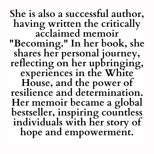 She is also a successful author, having written the critically acclaimed memoir Becoming. In her book, she shares her personal journey, reflecting on her upbringing, experiences in the White House, and the power of resilience and determination. Her memoir became a global bestseller, inspiring countless individuals with her story of hope and empowerment.