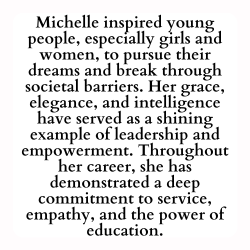 Michelle inspired young people, especially girls and women, to pursue their dreams and break through societal barriers. Her grace, elegance, and intelligence have served as a shining example of leadership and empowerment. Throughout her career, she has demonstrated a deep commitment to service, empathy, and the power of education.
