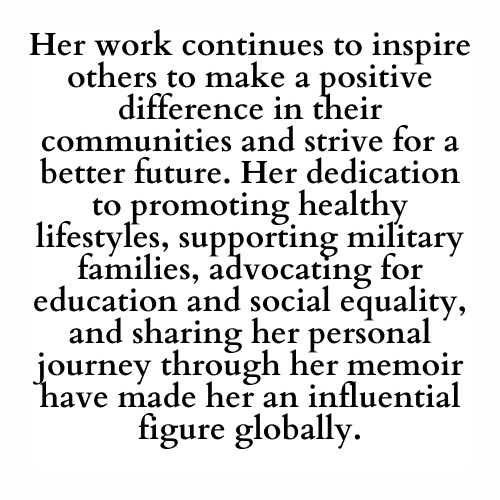 Her work continues to inspire others to make a positive difference in their communities and strive for a better future. Her dedication to promoting healthy lifestyles, supporting military families, advocating for education and social equality, and sharing her personal journey through her memoir have made her an influential figure globally.