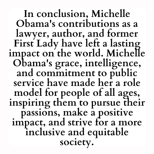 In conclusion, Michelle Obama's contributions as a lawyer, author, and former First Lady have left a lasting impact on the world. Michelle Obama's grace, intelligence, and commitment to public service have made her a role model for people of all ages, inspiring them to pursue their passions, make a positive impact, and strive for a more inclusive and equitable society.