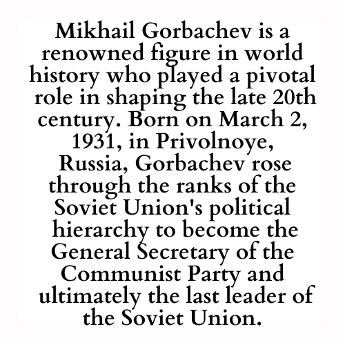 Mikhail Gorbachev is a renowned figure in world history who played a pivotal
 role in shaping the late 20th century. Born on March 2, 1931, in Privolnoye,
 Russia, Gorbachev rose through the ranks of the Soviet Union's political
 hierarchy to become the General Secretary of the Communist Party and
 ultimately the last leader of the Soviet Union.