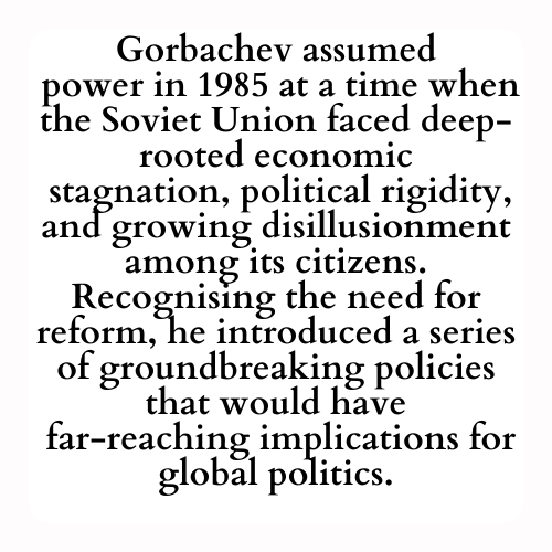 Gorbachev assumed
 power in 1985 at a time when the Soviet Union faced deep-rooted economic
 stagnation, political rigidity, and growing disillusionment among its citizens. Recognising the need for reform, he introduced a series of groundbreaking policies that would have
 far-reaching implications for global politics.