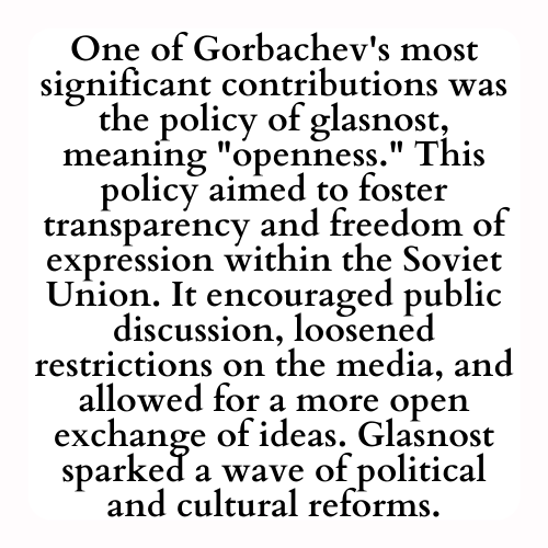 One of Gorbachev's most significant contributions was the policy of glasnost, meaning openness. This policy aimed to foster transparency and freedom of expression within the Soviet Union. It encouraged public discussion, loosened restrictions on the media, and allowed for a more open exchange of ideas. Glasnost sparked a wave of political and cultural reforms.