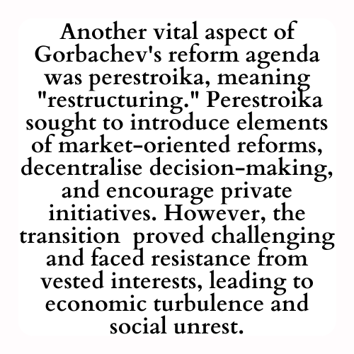 Another vital aspect of Gorbachev's reform agenda was perestroika, meaning
 restructuring. Perestroika sought to introduce elements of market-oriented reforms, decentralise decision-making, and encourage private initiatives. However, the transition  proved challenging and faced resistance from vested interests, leading to economic turbulence and social unrest.