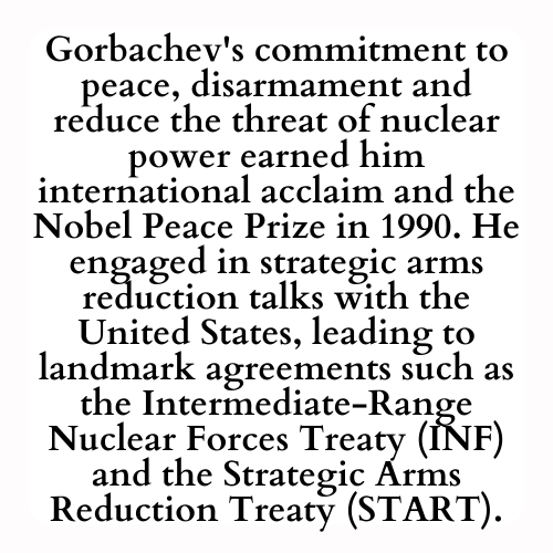 Gorbachev's commitment to peace, disarmament and reduce the threat of nuclear power earned him international acclaim and the Nobel Peace Prize in 1990. He engaged in strategic arms reduction talks with the United States, leading to landmark agreements such as the Intermediate-Range Nuclear Forces Treaty (INF) and the Strategic Arms Reduction Treaty (START).