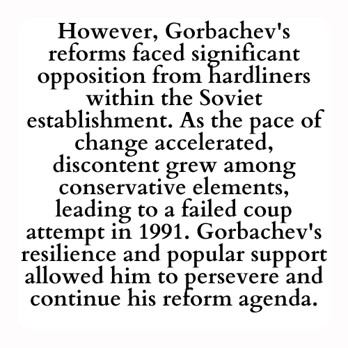 However, Gorbachev's reforms faced significant opposition from hardliners within the Soviet establishment. As the pace of change accelerated, discontent grew among conservative elements, leading to a failed coup attempt in 1991. Gorbachev's resilience and popular support allowed him to persevere and continue his reform agenda.