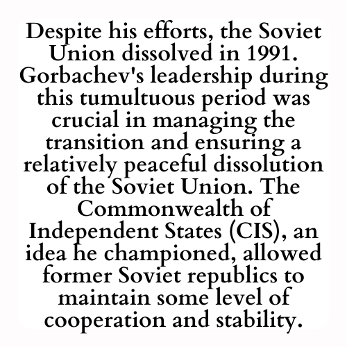 Despite his efforts, the Soviet Union dissolved in 1991. Gorbachev's leadership during this tumultuous period was crucial in managing the transition and ensuring a relatively peaceful dissolution of the Soviet Union. The Commonwealth of Independent States (CIS), an idea he championed, allowed former Soviet republics to maintain some level of cooperation and stability.