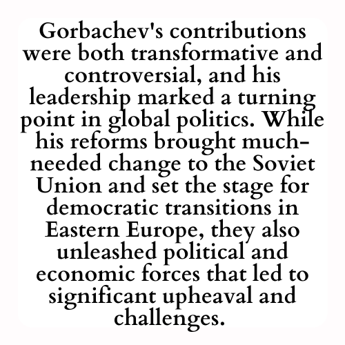 Gorbachev's contributions were both transformative and controversial, and his leadership marked a turning point in global politics. While his reforms brought much-needed change to the Soviet Union and set the stage for democratic transitions in Eastern Europe, they also unleashed political and economic forces that led to significant upheaval and challenges.