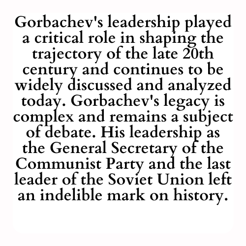 Gorbachev's leadership played a critical role in shaping the trajectory of the late 20th century and continues to be widely discussed and analyzed today. Gorbachev's legacy is complex and remains a subject of debate. His leadership as the General Secretary of the Communist Party and the last leader of the Soviet Union left an indelible mark on history.