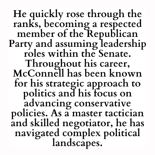 He quickly rose through the ranks, becoming a respected member of the Republican Party and assuming leadership roles within the Senate. Throughout his career, McConnell has been known for his strategic approach to politics and his focus on advancing conservative policies. As a master tactician and skilled negotiator, he has navigated complex political landscapes.