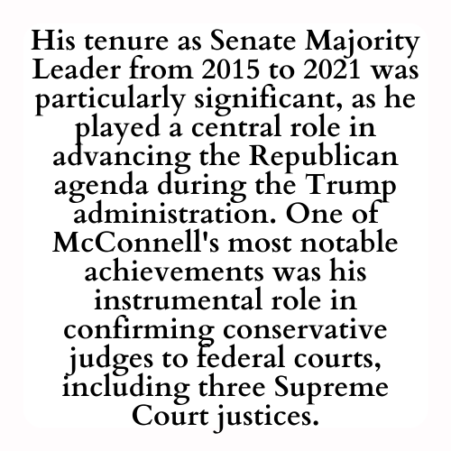 His tenure as Senate Majority Leader from 2015 to 2021 was particularly significant, as he played a central role in advancing the Republican agenda during the Trump administration. One of McConnell's most notable achievements was his instrumental role in confirming conservative judges to federal courts, including three Supreme Court justices.