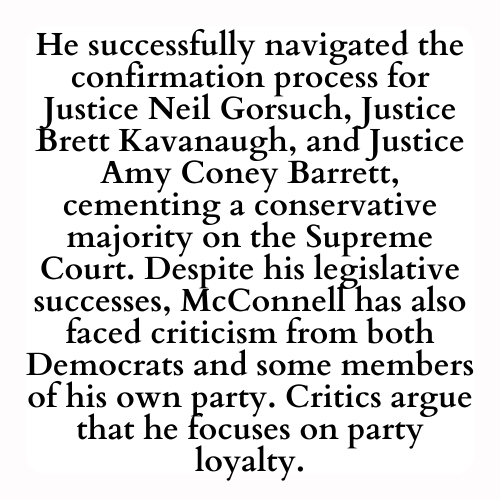 He successfully navigated the confirmation process for Justice Neil Gorsuch, Justice Brett Kavanaugh, and Justice Amy Coney Barrett, cementing a conservative majority on the Supreme Court. Despite his legislative successes, McConnell has also faced criticism from both Democrats and some members of his own party. Critics argue that he focuses on party loyalty.