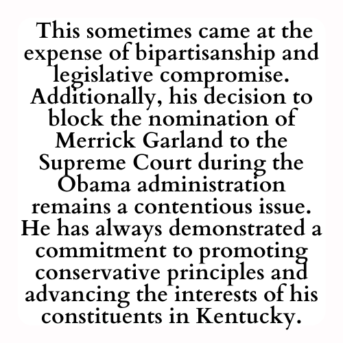 This sometimes came at the expense of bipartisanship and legislative compromise. Additionally, his decision to block the nomination of Merrick Garland to the Supreme Court during the Obama administration remains a contentious issue. He has always demonstrated a commitment to promoting conservative principles and advancing the interests of his constituents in Kentucky.