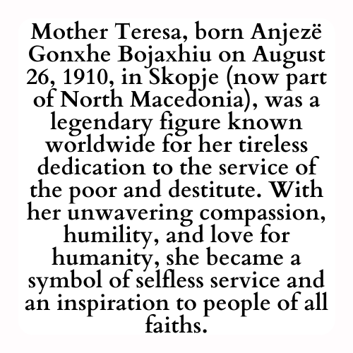 Mother Teresa, born Anjezë Gonxhe Bojaxhiu on August 26, 1910, in Skopje (now part of North Macedonia), was a legendary figure known worldwide for her tireless dedication to the service of the poor and destitute. With her unwavering compassion, humility, and love for humanity, she became a symbol of selfless service and an inspiration to people of all faiths.