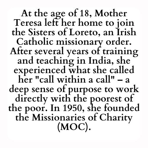 At the age of 18, Mother Teresa left her home to join the Sisters of Loreto, an Irish Catholic missionary order. After several years of training and teaching in India, she experienced what she called her call within a call – a deep sense of purpose to work directly with the poorest of the poor. In 1950, she founded the Missionaries of Charity (MOC).