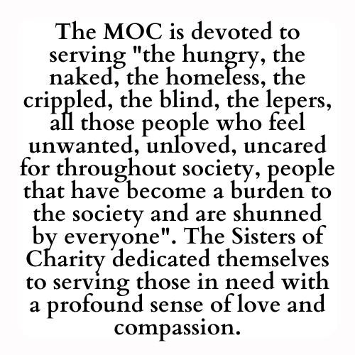 The MOC is devoted to serving the hungry, the naked, the homeless, the crippled, the blind, the lepers, all those people who feel unwanted, unloved, uncared for throughout society, people that have become a burden to the society and are shunned by everyone. The Sisters of Charity dedicated themselves to serving those in need with a profound sense of love and compassion.