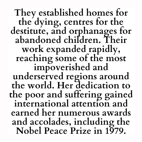 They established homes for the dying, centres for the destitute, and orphanages for abandoned children. Their work expanded rapidly, reaching some of the most impoverished and underserved regions around the world. Her dedication to the poor and suffering gained international attention and earned her numerous awards and accolades, including the Nobel Peace Prize in 1979.
