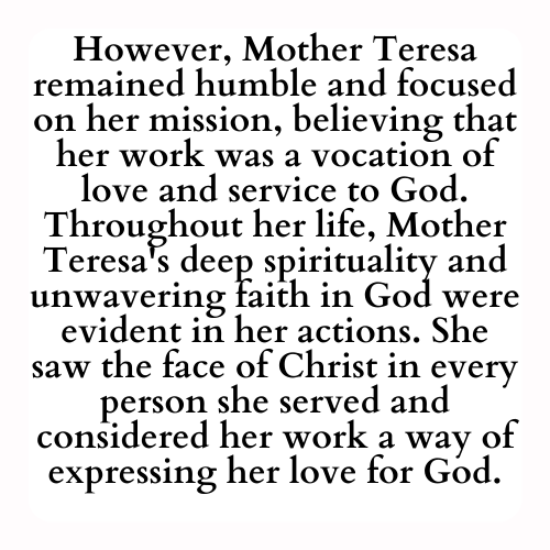 However, Mother Teresa remained humble and focused on her mission, believing that her work was a vocation of love and service to God. Throughout her life, Mother Teresa's deep spirituality and unwavering faith in God were evident in her actions. She saw the face of Christ in every person she served and considered her work a way of expressing her love for God.