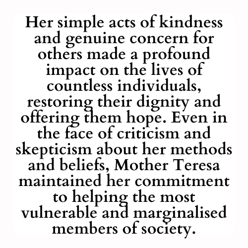 Her simple acts of kindness and genuine concern for others made a profound impact on the lives of countless individuals, restoring their dignity and offering them hope. Even in the face of criticism and skepticism about her methods and beliefs, Mother Teresa maintained her commitment to helping the most vulnerable and marginalised members of society.