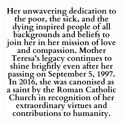 Her unwavering dedication to the poor, the sick, and the dying inspired people of all backgrounds and beliefs to join her in her mission of love and compassion. Mother Teresa's legacy continues to shine brightly even after her passing on September 5, 1997. In 2016, she was canonised as a saint by the Roman Catholic Church in recognition of her extraordinary virtues and contributions to humanity.
