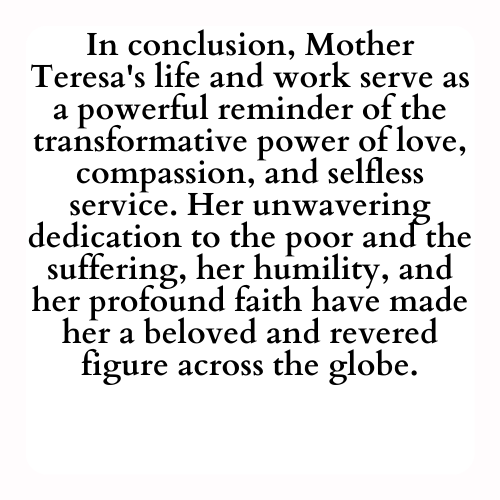 In conclusion, Mother Teresa's life and work serve as a powerful reminder of the transformative power of love, compassion, and selfless service. Her unwavering dedication to the poor and the suffering, her humility, and her profound faith have made her a beloved and revered figure across the globe.