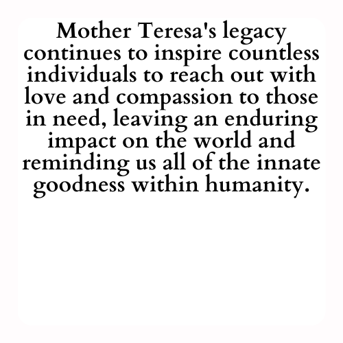 Mother Teresa's legacy continues to inspire countless individuals to reach out with love and compassion to those in need, leaving an enduring impact on the world and reminding us all of the innate goodness within humanity.