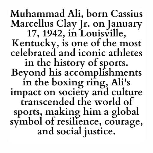 Muhammad Ali, born Cassius Marcellus Clay Jr. on January 17, 1942, in Louisville, Kentucky, is one of the most celebrated and iconic athletes in the history of sports. Beyond his accomplishments in the boxing ring, Ali's impact on society and culture transcended the world of sports, making him a global symbol of resilience, courage, and social justice.