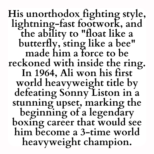 His unorthodox fighting style, lightning-fast footwork, and the ability to float like a butterfly, sting like a bee made him a force to be reckoned with inside the ring. In 1964, Ali won his first world heavyweight title by defeating Sonny Liston in a stunning upset, marking the beginning of a legendary boxing career that would see him become a 3-time world heavyweight champion.