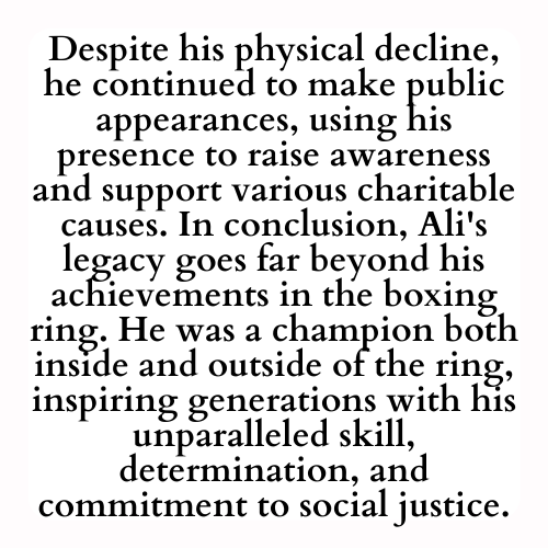 Despite his physical decline, he continued to make public appearances, using his presence to raise awareness and support various charitable causes. In conclusion, Ali's legacy goes far beyond his achievements in the boxing ring. He was a champion both inside and outside of the ring, inspiring generations with his unparalleled skill, determination, and commitment to social justice.