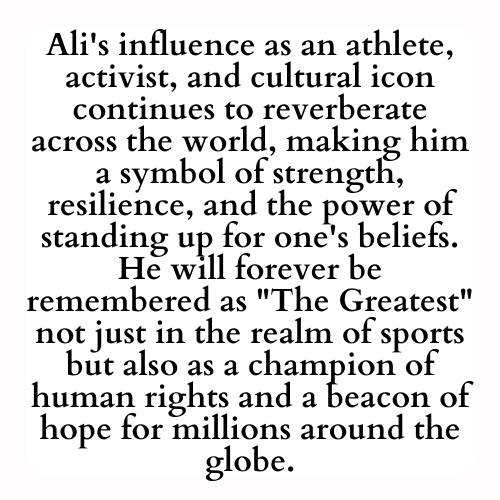 Ali's influence as an athlete, activist, and cultural icon continues to reverberate across the world, making him a symbol of strength, resilience, and the power of standing up for one's beliefs. He will forever be remembered as The Greatest not just in the realm of sports but also as a champion of human rights and a beacon of hope for millions around the globe.