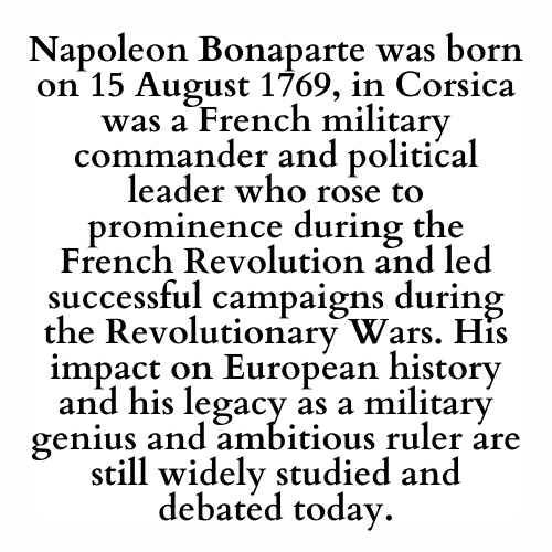 Napoleon Bonaparte was born  on 15 August 1769, in Corsica was a French military commander and political leader who rose to prominence during the French Revolution and led successful campaigns during the Revolutionary Wars. His impact on European history and his legacy as a military genius and ambitious ruler are still widely studied and debated today.