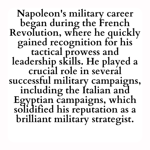 Napoleon's military career began during the French Revolution, where he quickly gained recognition for his tactical prowess and leadership skills. He played a crucial role in several successful military campaigns, including the Italian and Egyptian campaigns, which solidified his reputation as a brilliant military strategist.
