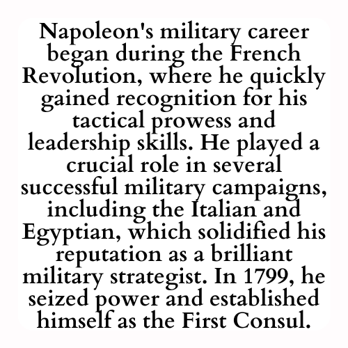 Napoleon's military career began during the French Revolution, where he quickly gained recognition for his tactical prowess and leadership skills. He played a crucial role in several successful military campaigns, including the Italian and Egyptian, which solidified his reputation as a brilliant military strategist. In 1799, he seized power and established himself as the First Consul.