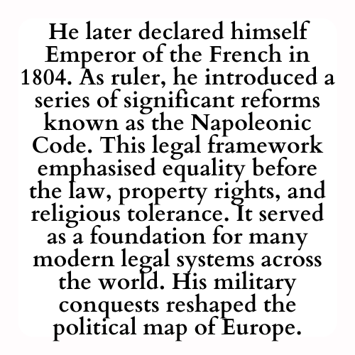 He later declared himself Emperor of the French in 1804. As ruler, he introduced a series of significant reforms known as the Napoleonic Code. This legal framework emphasised equality before the law, property rights, and religious tolerance. It served as a foundation for many modern legal systems across the world. His military conquests reshaped the political map of Europe.