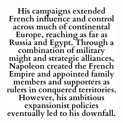 His campaigns extended French influence and control across much of continental Europe, reaching as far as Russia and Egypt. Through a combination of military might and strategic alliances, Napoleon created the French Empire and appointed family members and supporters as rulers in conquered territories. However, his ambitious expansionist policies eventually led to his downfall.