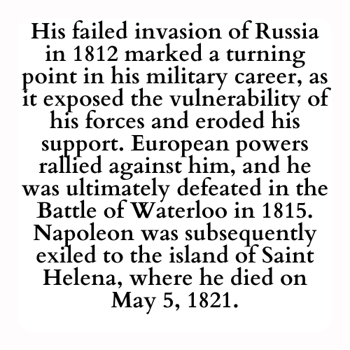 His failed invasion of Russia in 1812 marked a turning point in his military career, as it exposed the vulnerability of his forces and eroded his support. European powers rallied against him, and he was ultimately defeated in the Battle of Waterloo in 1815. Napoleon was subsequently exiled to the island of Saint Helena, where he died on May 5, 1821.