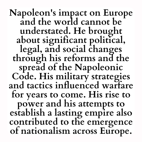 Napoleon's impact on Europe and the world cannot be understated. He brought about significant political, legal, and social changes through his reforms and the spread of the Napoleonic Code. His military strategies and tactics influenced warfare for years to come. His rise to power and his attempts to establish a lasting empire also contributed to the emergence of nationalism across Europe.